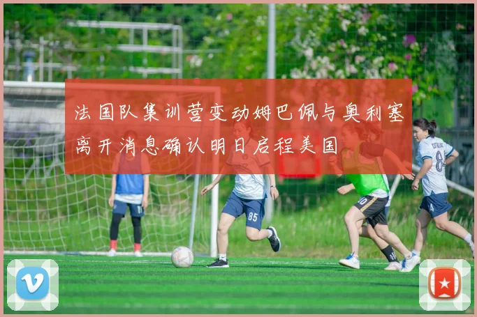 法国队集训营变动姆巴佩与奥利塞离开消息确认明日启程美国