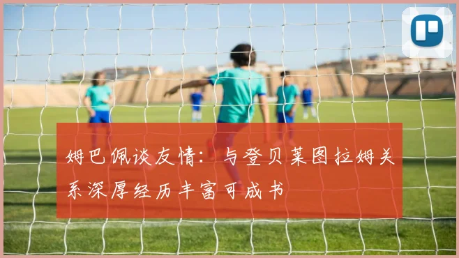 姆巴佩谈友情：与登贝莱图拉姆关系深厚经历丰富可成书