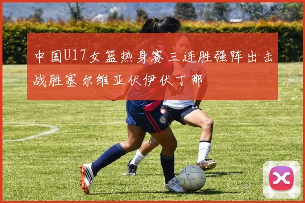 中国U17女篮热身赛三连胜强阵出击战胜塞尔维亚伏伊伏丁那