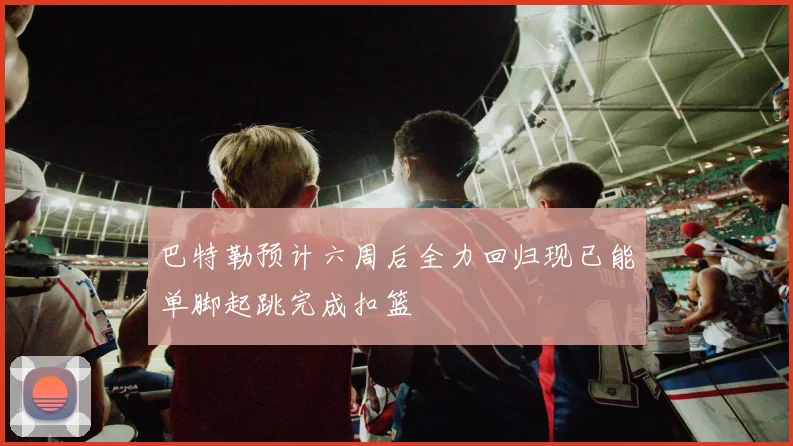 巴特勒预计六周后全力回归现已能单脚起跳完成扣篮