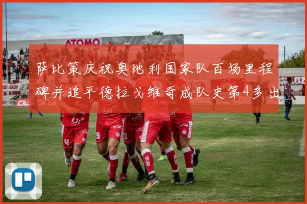 萨比策庆祝奥地利国家队百场里程碑并追平德拉戈维奇成队史第4多出场者