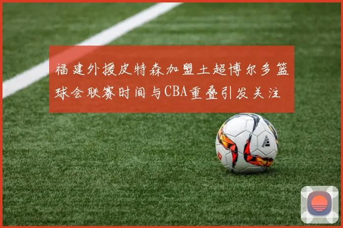 福建外援皮特森加盟土超博尔多篮球会联赛时间与CBA重叠引发关注