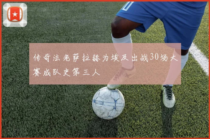传奇法老萨拉赫为埃及出战30场大赛成队史第三人