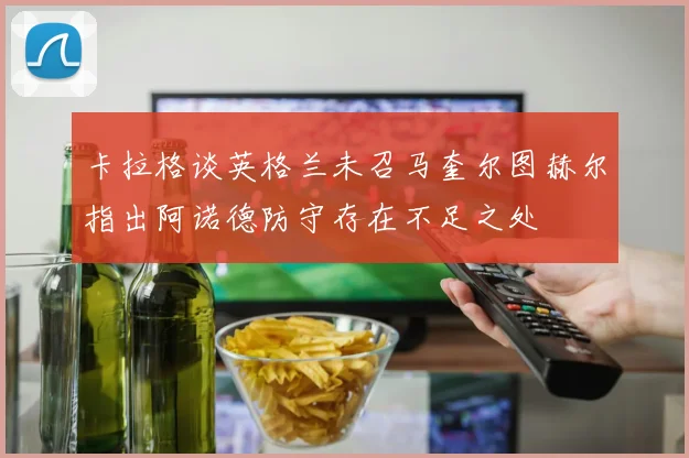 卡拉格谈英格兰未召马奎尔图赫尔指出阿诺德防守存在不足之处