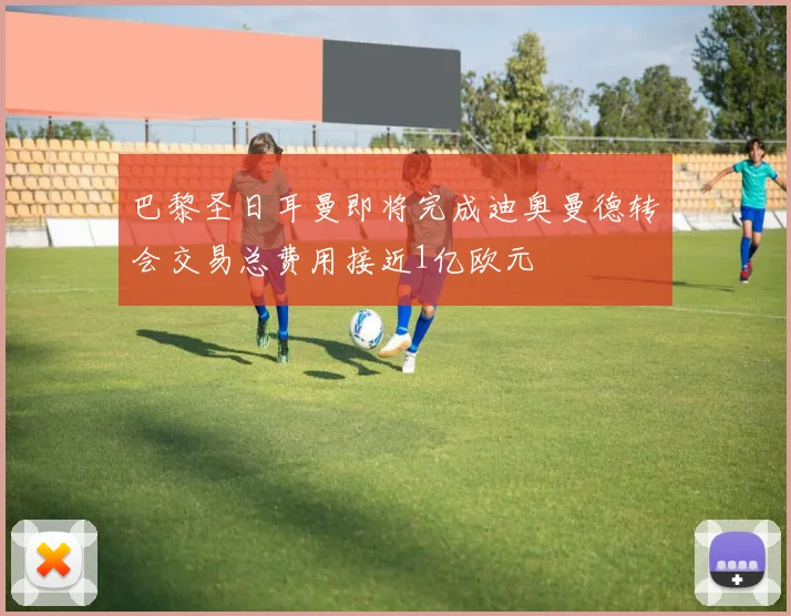 巴黎圣日耳曼即将完成迪奥曼德转会交易总费用接近1亿欧元