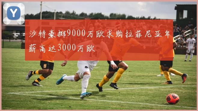 沙特豪掷9000万欧求购拉菲尼亚年薪高达3000万欧