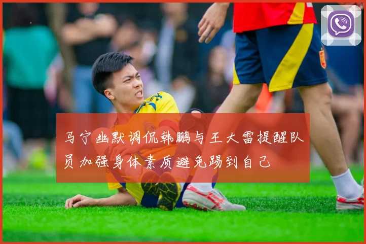 马宁幽默调侃韩鹏与王大雷提醒队员加强身体素质避免踢到自己
