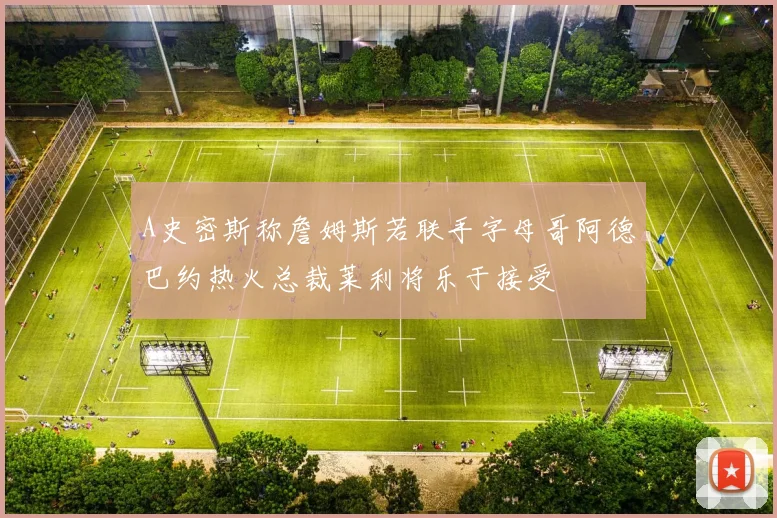 A史密斯称詹姆斯若联手字母哥阿德巴约热火总裁莱利将乐于接受