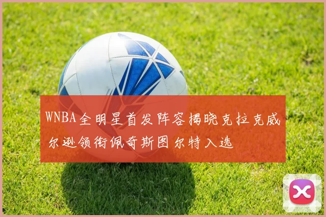WNBA全明星首发阵容揭晓克拉克威尔逊领衔佩奇斯图尔特入选